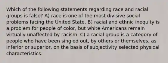 Which of the following statements regarding race and racial groups is false? A) race is one of the most divisive social problems facing the United State. B) racial and ethnic inequity is a problem for people of color, but white Americans remain virtually unaffected by racism. C) a racial group is a category of people who have been singled out, by others or themselves, as inferior or superior, on the basis of subjectivity selected physical characteristics.