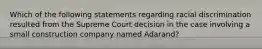 Which of the following statements regarding racial discrimination resulted from the Supreme Court decision in the case involving a small construction company named Adarand?