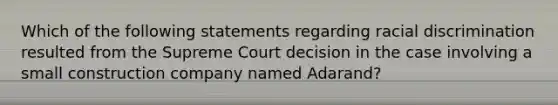 Which of the following statements regarding racial discrimination resulted from the Supreme Court decision in the case involving a small construction company named Adarand?