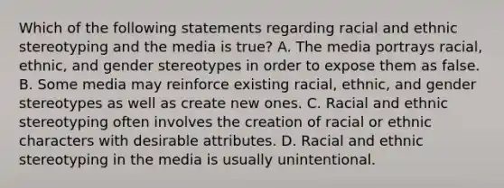 Which of the following statements regarding racial and ethnic stereotyping and the media is true? A. The media portrays racial, ethnic, and gender stereotypes in order to expose them as false. B. Some media may reinforce existing racial, ethnic, and gender stereotypes as well as create new ones. C. Racial and ethnic stereotyping often involves the creation of racial or ethnic characters with desirable attributes. D. Racial and ethnic stereotyping in the media is usually unintentional.