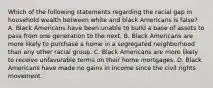 Which of the following statements regarding the racial gap in household wealth between white and black Americans is false? A. Black Americans have been unable to build a base of assets to pass from one generation to the next. B. Black Americans are more likely to purchase a home in a segregated neighborhood than any other racial group. C. Black Americans are more likely to receive unfavorable terms on their home mortgages. D. Black Americans have made no gains in income since the civil rights movement.