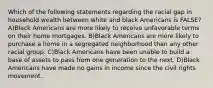 Which of the following statements regarding the racial gap in household wealth between white and black Americans is FALSE? A)Black Americans are more likely to receive unfavorable terms on their home mortgages. B)Black Americans are more likely to purchase a home in a segregated neighborhood than any other racial group. C)Black Americans have been unable to build a base of assets to pass from one generation to the next. D)Black Americans have made no gains in income since the civil rights movement.