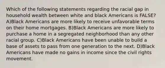 Which of the following statements regarding the racial gap in household wealth between white and black Americans is FALSE? A)Black Americans are more likely to receive unfavorable terms on their home mortgages. B)Black Americans are more likely to purchase a home in a segregated neighborhood than any other racial group. C)Black Americans have been unable to build a base of assets to pass from one generation to the next. D)Black Americans have made no gains in income since the civil rights movement.