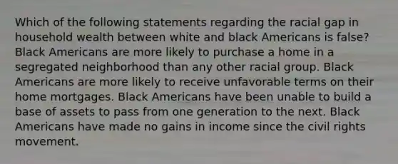 Which of the following statements regarding the racial gap in household wealth between white and black Americans is false? Black Americans are more likely to purchase a home in a segregated neighborhood than any other racial group. Black Americans are more likely to receive unfavorable terms on their home mortgages. Black Americans have been unable to build a base of assets to pass from one generation to the next. Black Americans have made no gains in income since the civil rights movement.