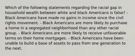 Which of the following statements regarding the racial gap in household wealth between white and black Americans is false? - Black Americans have made no gains in income since the civil rights movement. - Black Americans are more likely to purchase a home in a segregated neighborhood than any other racial group. - Black Americans are more likely to receive unfavorable terms on their home mortgages. - Black Americans have been unable to build a base of assets to pass from one generation to the next.