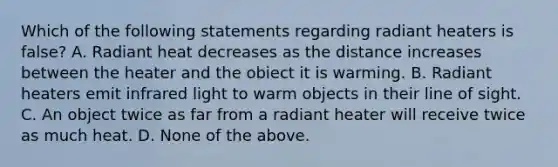 Which of the following statements regarding radiant heaters is false? A. Radiant heat decreases as the distance increases between the heater and the obiect it is warming. B. Radiant heaters emit infrared light to warm objects in their line of sight. C. An object twice as far from a radiant heater will receive twice as much heat. D. None of the above.