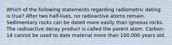 Which of the following statements regarding radiometric dating is true? After two half-lives, no radioactive atoms remain. Sedimentary rocks can be dated more easily than igneous rocks. The radioactive decay product is called the parent atom. Carbon-14 cannot be used to date material <a href='https://www.questionai.com/knowledge/keWHlEPx42-more-than' class='anchor-knowledge'>more than</a> 100,000 years old.