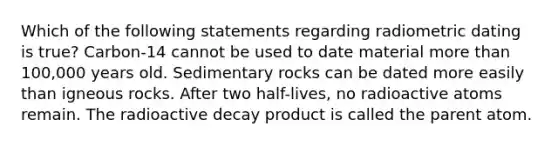 Which of the following statements regarding radiometric dating is true? Carbon-14 cannot be used to date material more than 100,000 years old. Sedimentary rocks can be dated more easily than igneous rocks. After two half-lives, no radioactive atoms remain. The radioactive decay product is called the parent atom.