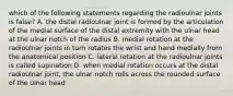 which of the following statements regarding the radioulnar joints is false? A. the distal radioulnar joint is formed by the articulation of the medial surface of the distal extremity with the ulnar head at the ulnar notch of the radius B. medial rotation at the radioulnar joints in turn rotates the wrist and hand medially from the anatomical position C. lateral rotation at the radioulnar joints is called supination D. when medial rotation occurs at the distal radioulnar joint, the ulnar notch rolls across the rounded surface of the ulnar head