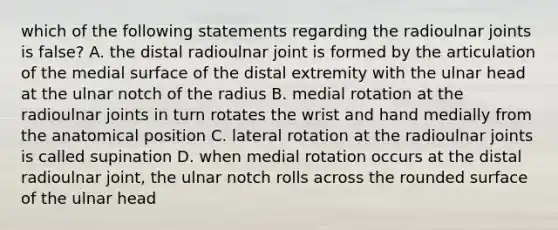 which of the following statements regarding the radioulnar joints is false? A. the distal radioulnar joint is formed by the articulation of the medial surface of the distal extremity with the ulnar head at the ulnar notch of the radius B. medial rotation at the radioulnar joints in turn rotates the wrist and hand medially from the anatomical position C. lateral rotation at the radioulnar joints is called supination D. when medial rotation occurs at the distal radioulnar joint, the ulnar notch rolls across the rounded surface of the ulnar head