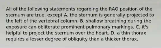 All of the following statements regarding the RAO position of the sternum are true, except A. the sternum is generally projected to the left of the vertebral column. B. shallow breathing during the exposure can obliterate prominent pulmonary markings. C. it's helpful to project the sternum over the heart. D. a thin thorax requires a lesser degree of obliquity than a thicker thorax.