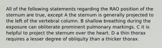 All of the following statements regarding the RAO position of the sternum are true, except A the sternum is generally projected to the left of the vertebral column. B shallow breathing during the exposure can obliterate prominent pulmonary markings. C it is helpful to project the sternum over the heart. D a thin thorax requires a lesser degree of obliquity than a thicker thorax.