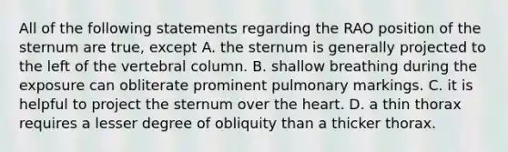 All of the following statements regarding the RAO position of the sternum are true, except A. the sternum is generally projected to the left of the vertebral column. B. shallow breathing during the exposure can obliterate prominent pulmonary markings. C. it is helpful to project the sternum over the heart. D. a thin thorax requires a lesser degree of obliquity than a thicker thorax.