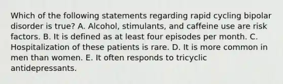 Which of the following statements regarding rapid cycling bipolar disorder is true? A. Alcohol, stimulants, and caffeine use are risk factors. B. It is defined as at least four episodes per month. C. Hospitalization of these patients is rare. D. It is more common in men than women. E. It often responds to tricyclic antidepressants.