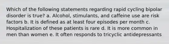 Which of the following statements regarding rapid cycling bipolar disorder is true? a. Alcohol, stimulants, and caffeine use are risk factors b. It is defined as at least four episodes per month c. Hospitalization of these patients is rare d. It is more common in men than women e. It often responds to tricyclic antidepressants