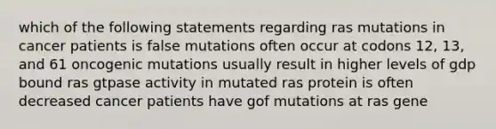 which of the following statements regarding ras mutations in cancer patients is false mutations often occur at codons 12, 13, and 61 oncogenic mutations usually result in higher levels of gdp bound ras gtpase activity in mutated ras protein is often decreased cancer patients have gof mutations at ras gene