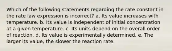 Which of the following statements regarding the rate constant in the rate law expression is incorrect? a. Its value increases with temperature. b. Its value is independent of initial concentration at a given temperature. c. Its units depend on the overall order of reaction. d. Its value is experimentally determined. e. The larger its value, the slower the reaction rate.