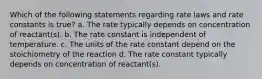 Which of the following statements regarding rate laws and rate constants is true? a. The rate typically depends on concentration of reactant(s). b. The rate constant is independent of temperature. c. The units of the rate constant depend on the stoichiometry of the reaction d. The rate constant typically depends on concentration of reactant(s).