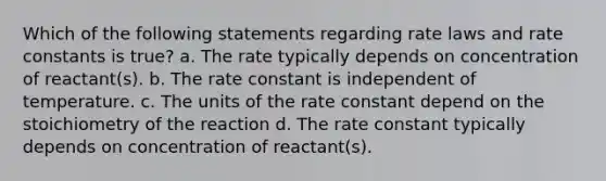 Which of the following statements regarding rate laws and rate constants is true? a. The rate typically depends on concentration of reactant(s). b. The rate constant is independent of temperature. c. The units of the rate constant depend on the stoichiometry of the reaction d. The rate constant typically depends on concentration of reactant(s).