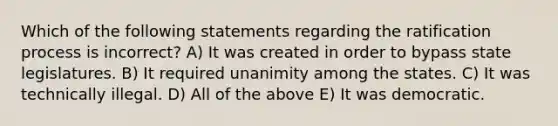 Which of the following statements regarding the ratification process is incorrect? A) It was created in order to bypass state legislatures. B) It required unanimity among the states. C) It was technically illegal. D) All of the above E) It was democratic.