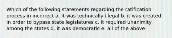 Which of the following statements regarding the ratification process in incorrect a. it was technically illegal b. it was created in order to bypass state legislatures c. it required unanimity among the states d. it was democratic e. all of the above