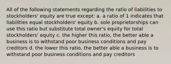 All of the following statements regarding the ratio of liabilities to stockholders' equity are true except: a. a ratio of 1 indicates that liabilities equal stockholders' equity b. sole proprietorships can use this ratio but substitute total owner's equity for total stockholders' equity c. the higher this ratio, the better able a business is to withstand poor business conditions and pay creditors d. the lower this ratio, the better able a business is to withstand poor business conditions and pay creditors