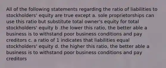 All of the following statements regarding the ratio of liabilities to stockholders' equity are true except a. sole proprietorships can use this ratio but substitute total owner's equity for total stockholders' equity b .the lower this ratio, the better able a business is to withstand poor business conditions and pay creditors c. a ratio of 1 indicates that liabilities equal stockholders' equity d. the higher this ratio, the better able a business is to withstand poor business conditions and pay creditors