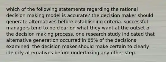 which of the following statements regarding the rational decision-making model is accurate? the decision maker should generate alternatives before establishing criteria. successful managers tend to be clear on what they want at the outset of the decision making process. one research study indicated that alternative generation occurred in 85% of the decisions examined. the decision maker should make certain to clearly identify alternatives before undertaking any other step.