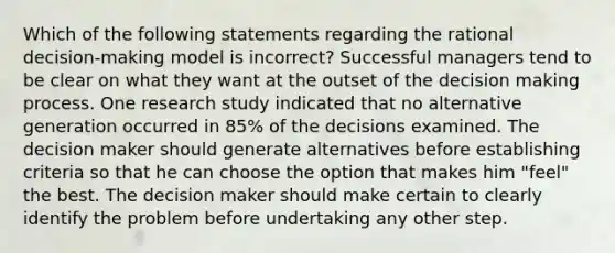 Which of the following statements regarding the rational decision-making model is incorrect? Successful managers tend to be clear on what they want at the outset of the decision making process. One research study indicated that no alternative generation occurred in 85% of the decisions examined. The decision maker should generate alternatives before establishing criteria so that he can choose the option that makes him "feel" the best. The decision maker should make certain to clearly identify the problem before undertaking any other step.