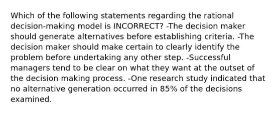 Which of the following statements regarding the rational decision-making model is INCORRECT? -The decision maker should generate alternatives before establishing criteria. -The decision maker should make certain to clearly identify the problem before undertaking any other step. -Successful managers tend to be clear on what they want at the outset of the decision making process. -One research study indicated that no alternative generation occurred in 85% of the decisions examined.