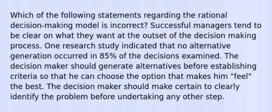 Which of the following statements regarding the rational decision-making model is incorrect? Successful managers tend to be clear on what they want at the outset of the decision making process. One research study indicated that no alternative generation occurred in 85% of the decisions examined. The decision maker should generate alternatives before establishing criteria so that he can choose the option that makes him "feel" the best. The decision maker should make certain to clearly identify the problem before undertaking any other step.