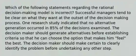 Which of the following statements regarding the rational decision-making model is incorrect? Successful managers tend to be clear on what they want at the outset of the decision making process. One research study indicated that no alternative generation occurred in 85% of the decisions examined. The decision maker should generate alternatives before establishing criteria so that he can choose the option that makes him "feel" the best. The decision maker should make certain to clearly identify the problem before undertaking any other step.