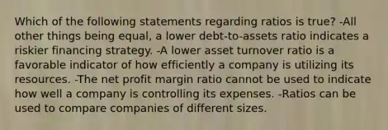 Which of the following statements regarding ratios is true? -All other things being equal, a lower debt-to-assets ratio indicates a riskier financing strategy. -A lower asset turnover ratio is a favorable indicator of how efficiently a company is utilizing its resources. -The net profit margin ratio cannot be used to indicate how well a company is controlling its expenses. -Ratios can be used to compare companies of different sizes.