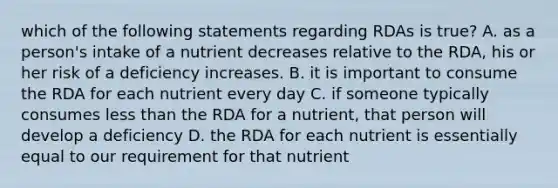 which of the following statements regarding RDAs is true? A. as a person's intake of a nutrient decreases relative to the RDA, his or her risk of a deficiency increases. B. it is important to consume the RDA for each nutrient every day C. if someone typically consumes less than the RDA for a nutrient, that person will develop a deficiency D. the RDA for each nutrient is essentially equal to our requirement for that nutrient