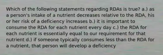 Which of the following statements regarding RDAs is true? a.) as a person's intake of a nutrient decreases relative to the RDA, his or her risk of a deficiency increases b.) it is important to consume the RDA for each nutrient every day c.) the RDA for each nutrient is essentially equal to our requirement for that nutrient d.) if someone typically consumes <a href='https://www.questionai.com/knowledge/k7BtlYpAMX-less-than' class='anchor-knowledge'>less than</a> the RDA for a nutrient, that person will develop a deficiency