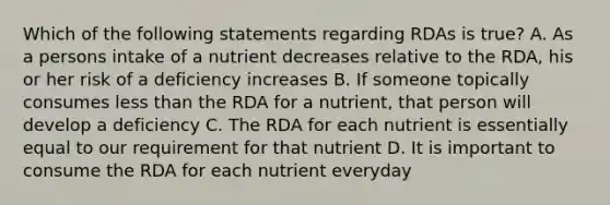 Which of the following statements regarding RDAs is true? A. As a persons intake of a nutrient decreases relative to the RDA, his or her risk of a deficiency increases B. If someone topically consumes less than the RDA for a nutrient, that person will develop a deficiency C. The RDA for each nutrient is essentially equal to our requirement for that nutrient D. It is important to consume the RDA for each nutrient everyday