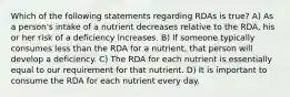 Which of the following statements regarding RDAs is true? A) As a person's intake of a nutrient decreases relative to the RDA, his or her risk of a deficiency increases. B) If someone typically consumes less than the RDA for a nutrient, that person will develop a deficiency. C) The RDA for each nutrient is essentially equal to our requirement for that nutrient. D) It is important to consume the RDA for each nutrient every day.