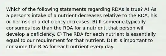 Which of the following statements regarding RDAs is true? A) As a person's intake of a nutrient decreases relative to the RDA, his or her risk of a deficiency increases. B) If someone typically consumes less than the RDA for a nutrient, that person will develop a deficiency. C) The RDA for each nutrient is essentially equal to our requirement for that nutrient. D) It is important to consume the RDA for each nutrient every day.