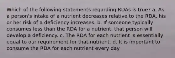 Which of the following statements regarding RDAs is true? a. As a person's intake of a nutrient decreases relative to the RDA, his or her risk of a deficiency increases. b. If someone typically consumes less than the RDA for a nutrient, that person will develop a deficiency. c. The RDA for each nutrient is essentially equal to our requirement for that nutrient. d. It is important to consume the RDA for each nutrient every day