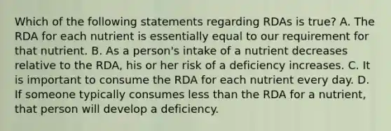 Which of the following statements regarding RDAs is true? A. The RDA for each nutrient is essentially equal to our requirement for that nutrient. B. As a person's intake of a nutrient decreases relative to the RDA, his or her risk of a deficiency increases. C. It is important to consume the RDA for each nutrient every day. D. If someone typically consumes <a href='https://www.questionai.com/knowledge/k7BtlYpAMX-less-than' class='anchor-knowledge'>less than</a> the RDA for a nutrient, that person will develop a deficiency.