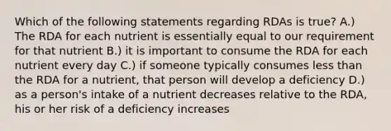 Which of the following statements regarding RDAs is true? A.) The RDA for each nutrient is essentially equal to our requirement for that nutrient B.) it is important to consume the RDA for each nutrient every day C.) if someone typically consumes less than the RDA for a nutrient, that person will develop a deficiency D.) as a person's intake of a nutrient decreases relative to the RDA, his or her risk of a deficiency increases