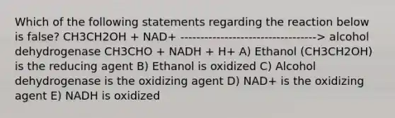 Which of the following statements regarding the reaction below is false? CH3CH2OH + NAD+ ----------------------------------> alcohol dehydrogenase CH3CHO + NADH + H+ A) Ethanol (CH3CH2OH) is the reducing agent B) Ethanol is oxidized C) Alcohol dehydrogenase is the oxidizing agent D) NAD+ is the oxidizing agent E) NADH is oxidized