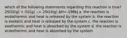 which of the following statements regarding this reaction is true? 2SO2(g) + O2(g) --> 2SO3(g) ΔH=-198kJ a. the reaction is endothermic and heat is released by the system b. the reaction is exoteric and heat is released by the system c. the reaction is exothermic and heat is absorbed by the system d. the reaction is endothermic and heat is absorbed by the system