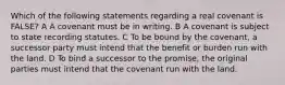 Which of the following statements regarding a real covenant is FALSE? A A covenant must be in writing. B A covenant is subject to state recording statutes. C To be bound by the covenant, a successor party must intend that the benefit or burden run with the land. D To bind a successor to the promise, the original parties must intend that the covenant run with the land.