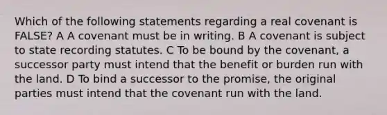 Which of the following statements regarding a real covenant is FALSE? A A covenant must be in writing. B A covenant is subject to state recording statutes. C To be bound by the covenant, a successor party must intend that the benefit or burden run with the land. D To bind a successor to the promise, the original parties must intend that the covenant run with the land.