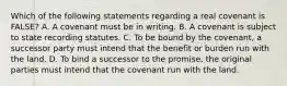 Which of the following statements regarding a real covenant is FALSE? A. A covenant must be in writing. B. A covenant is subject to state recording statutes. C. To be bound by the covenant, a successor party must intend that the benefit or burden run with the land. D. To bind a successor to the promise, the original parties must intend that the covenant run with the land.