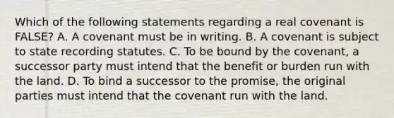 Which of the following statements regarding a real covenant is FALSE? A. A covenant must be in writing. B. A covenant is subject to state recording statutes. C. To be bound by the covenant, a successor party must intend that the benefit or burden run with the land. D. To bind a successor to the promise, the original parties must intend that the covenant run with the land.