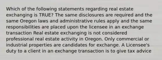 Which of the following statements regarding real estate exchanging is TRUE? The same disclosures are required and the same Oregon laws and administrative rules apply and the same responsibilities are placed upon the licensee in an exchange transaction Real estate exchanging is not considered professional real estate activity in Oregon. Only commercial or industrial properties are candidates for exchange. A Licensee's duty to a client in an exchange transaction is to give tax advice