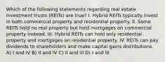 Which of the following statements regarding real estate investment trusts (REITs) are true? I. Hybrid REITs typically invest in both commercial property and residential property. II. Some REITs hold no real property but hold mortgages on commercial property instead. III. Hybrid REITs can hold only residential property and mortgages on residential property. IV. REITs can pay dividends to shareholders and make capital gains distributions. A) I and IV B) II and IV C) II and III D) I and III