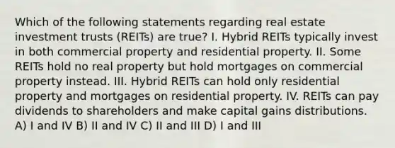 Which of the following statements regarding real estate investment trusts (REITs) are true? I. Hybrid REITs typically invest in both commercial property and residential property. II. Some REITs hold no real property but hold mortgages on commercial property instead. III. Hybrid REITs can hold only residential property and mortgages on residential property. IV. REITs can pay dividends to shareholders and make capital gains distributions. A) I and IV B) II and IV C) II and III D) I and III